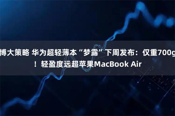 博大策略 华为超轻薄本“梦露”下周发布：仅重700g！轻盈度远超苹果MacBook Air