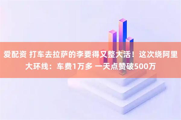 爱配资 打车去拉萨的李要得又整大活！这次绕阿里大环线：车费1万多 一天点赞破500万